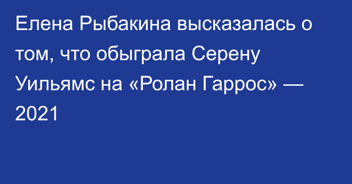 Елена Рыбакина высказалась о том, что обыграла Серену Уильямс на «Ролан Гаррос» — 2021