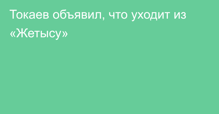 Токаев объявил, что уходит из «Жетысу»