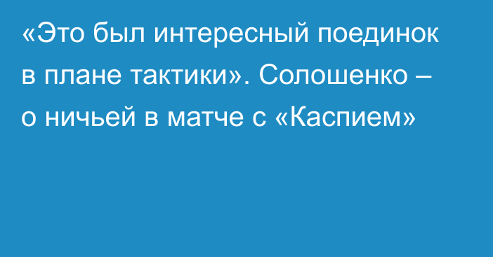 «Это был интересный поединок в плане тактики». Солошенко – о ничьей в матче с «Каспием»