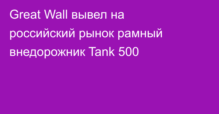 Great Wall вывел на российский рынок рамный внедорожник Tank 500