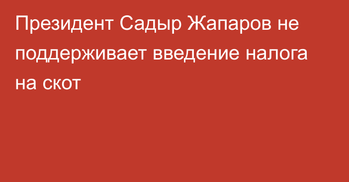 Президент Садыр Жапаров не поддерживает введение налога на скот