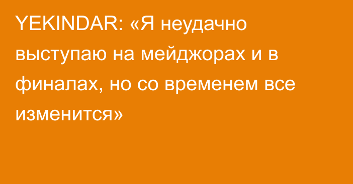 YEKINDAR: «Я неудачно выступаю на мейджорах и в финалах, но со временем все изменится»