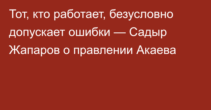 Тот, кто работает, безусловно допускает ошибки — Садыр Жапаров о правлении Акаева