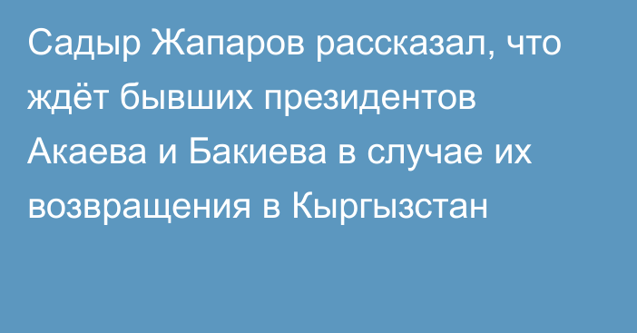 Садыр Жапаров рассказал, что ждёт бывших президентов Акаева и Бакиева в случае их возвращения в Кыргызстан