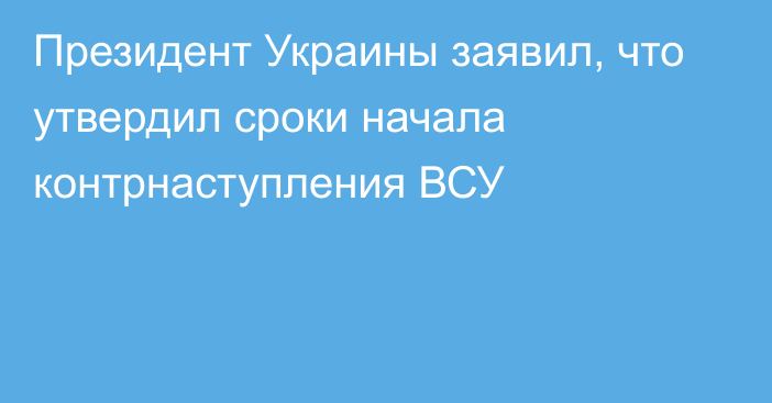 Президент Украины заявил, что утвердил сроки начала контрнаступления ВСУ