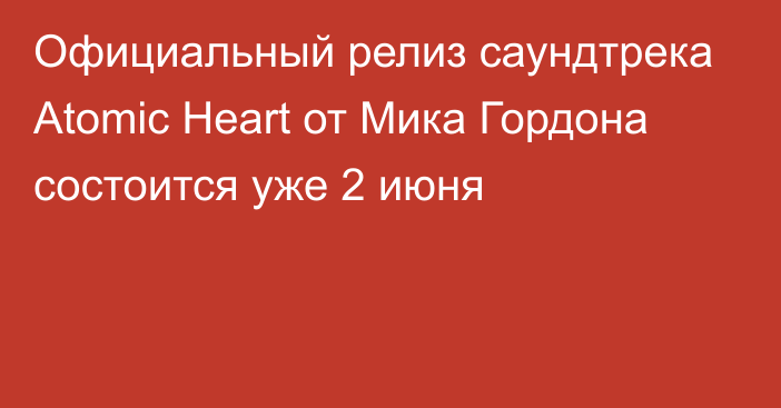 Официальный релиз саундтрека Atomic Heart от Мика Гордона состоится уже 2 июня