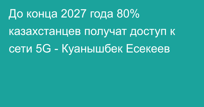 До конца 2027 года 80% казахстанцев получат доступ к сети 5G - Куанышбек Есекеев