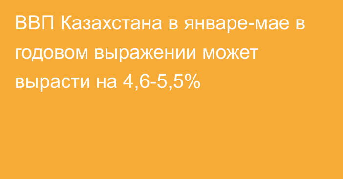 ВВП Казахстана в январе-мае в годовом выражении может вырасти на 4,6-5,5%