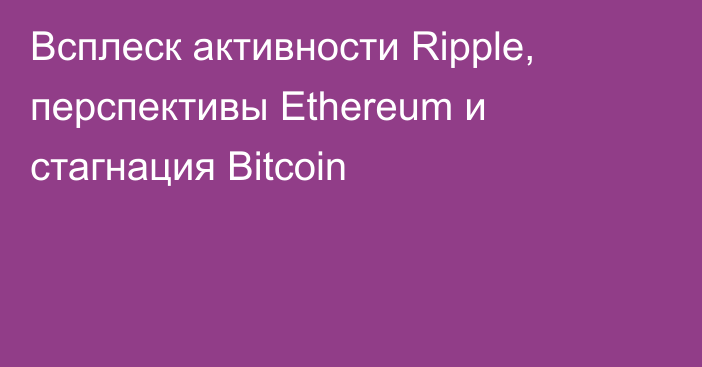 Всплеск активности Ripple, перспективы Ethereum и стагнация Bitcoin