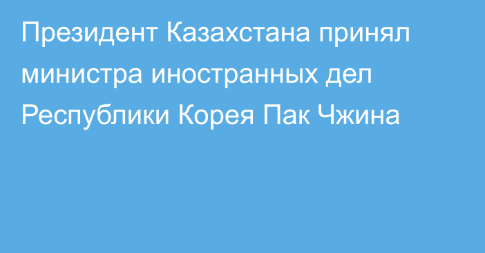 Президент Казахстана принял министра иностранных дел Республики Корея Пак Чжина