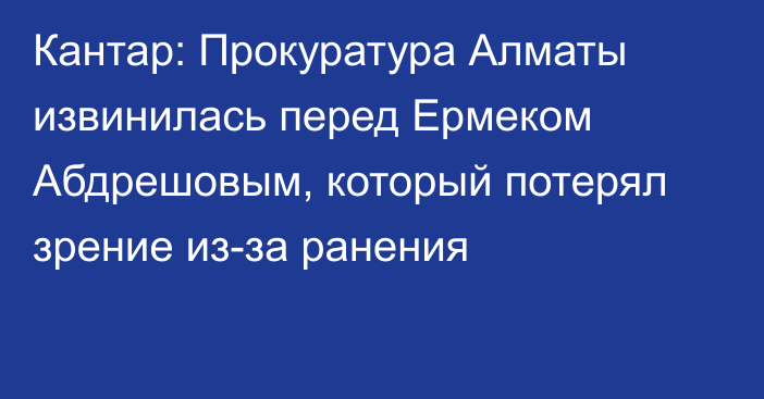Кантар: Прокуратура Алматы извинилась перед Ермеком Абдрешовым, который потерял зрение из-за ранения
