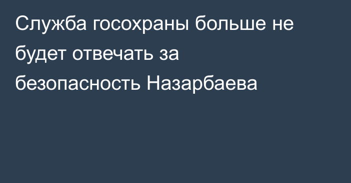 Служба госохраны больше не будет отвечать за безопасность Назарбаева