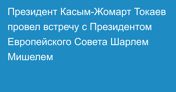 Президент Касым-Жомарт Токаев провел встречу с Президентом Европейского Совета Шарлем Мишелем