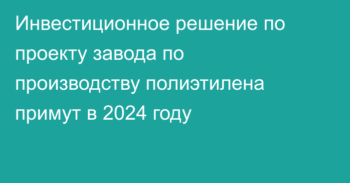 Инвестиционное решение по проекту завода по производству полиэтилена примут в 2024 году