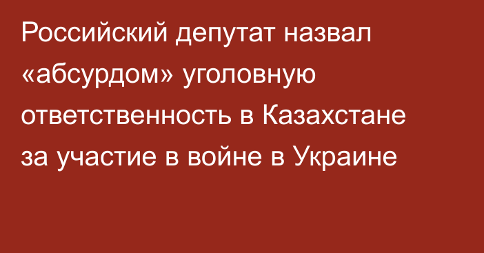 Российский депутат назвал «абсурдом» уголовную ответственность в Казахстане за участие в войне в Украине