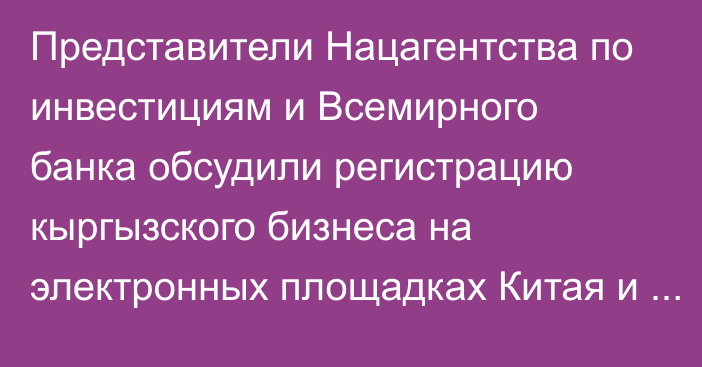 Представители Нацагентства по инвестициям и Всемирного банка обсудили регистрацию кыргызского бизнеса на электронных площадках Китая и Узбекистана