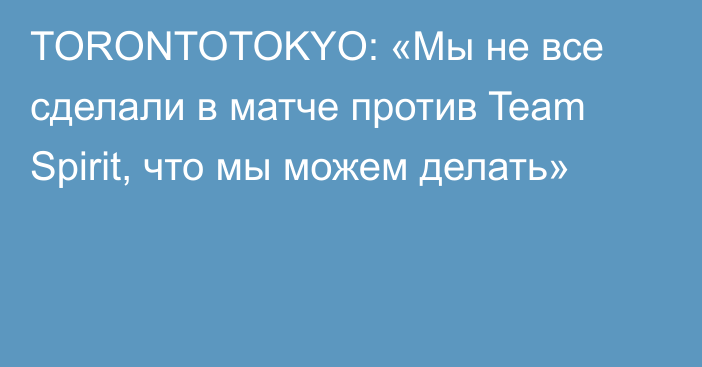 TORONTOTOKYO: «Мы не все сделали в матче против Team Spirit, что мы можем делать»