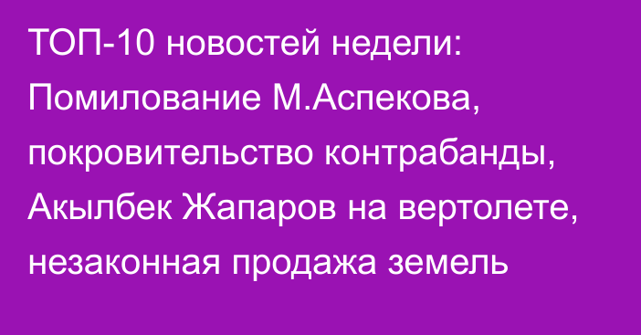 ТОП-10 новостей недели: Помилование М.Аспекова, покровительство контрабанды, Акылбек Жапаров на вертолете, незаконная продажа земель