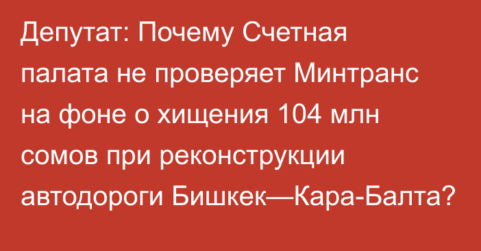 Депутат: Почему Счетная палата не проверяет Минтранс на фоне о хищения 104 млн сомов при реконструкции автодороги Бишкек—Кара-Балта?