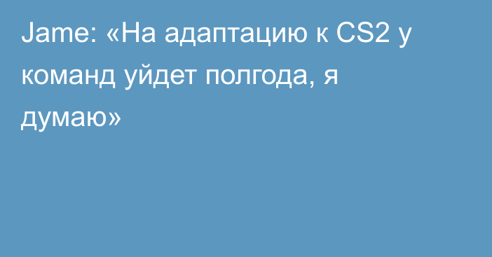 Jame: «На адаптацию к CS2 у команд уйдет полгода, я думаю»