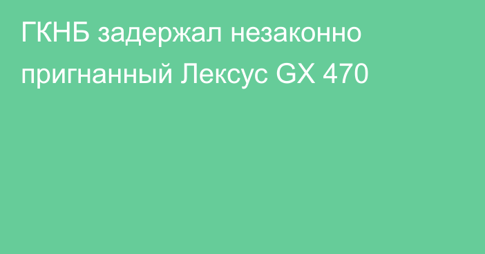 ГКНБ задержал незаконно пригнанный Лексус GX 470