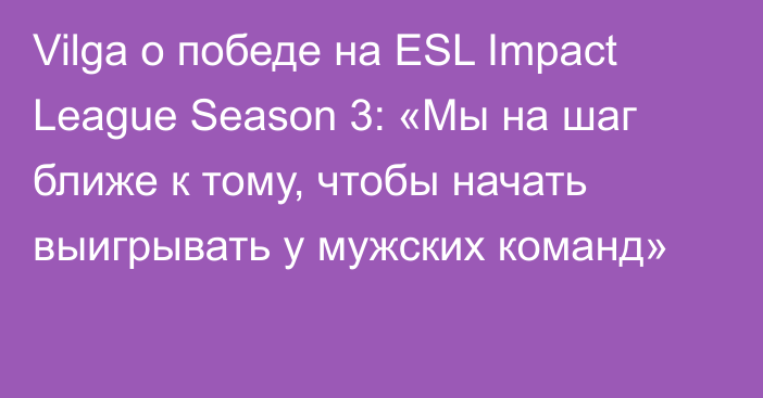 Vilga о победе на ESL Impact League Season 3: «Мы на шаг ближе к тому, чтобы начать выигрывать у мужских команд»