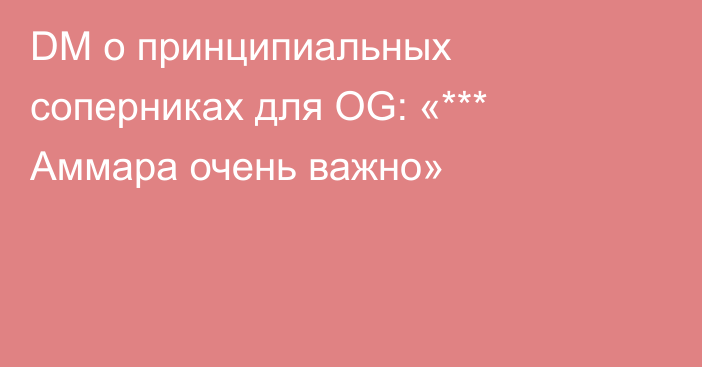 DM о принципиальных соперниках для OG: «*** Аммара очень важно»