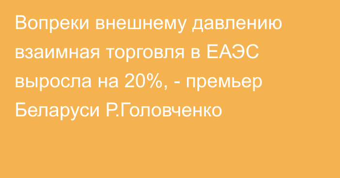 Вопреки внешнему давлению взаимная торговля в ЕАЭС выросла на 20%, - премьер Беларуси Р.Головченко