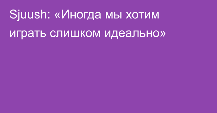 Sjuush: «Иногда мы хотим играть слишком идеально»