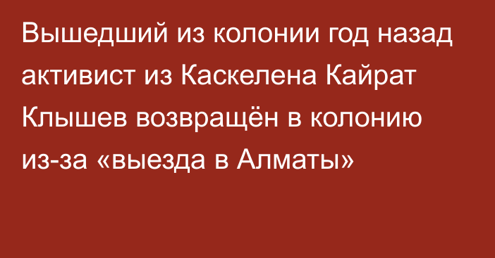 Вышедший из колонии год назад активист из Каскелена Кайрат Клышев возвращён в колонию из-за «выезда в Алматы»