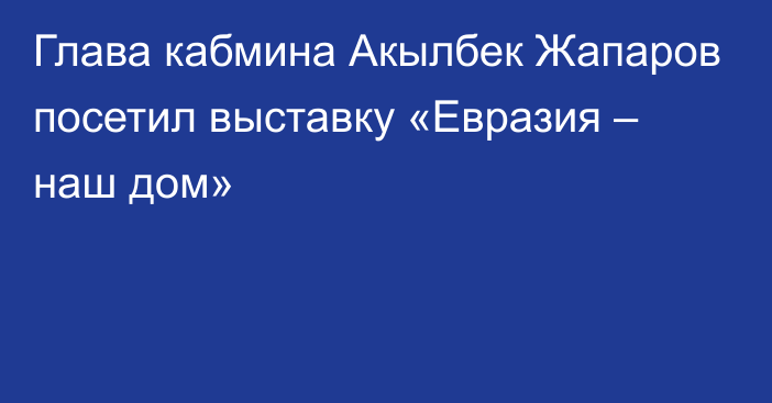 Глава кабмина Акылбек Жапаров посетил выставку «Евразия – наш дом»