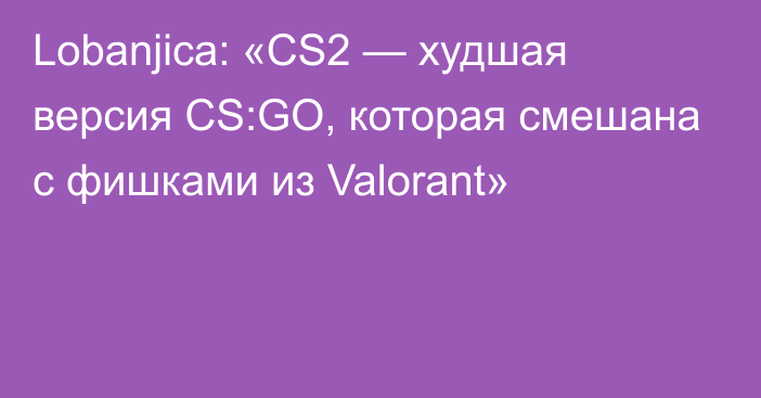 Lobanjica: «CS2 — худшая версия CS:GO, которая смешана с фишками из Valorant»