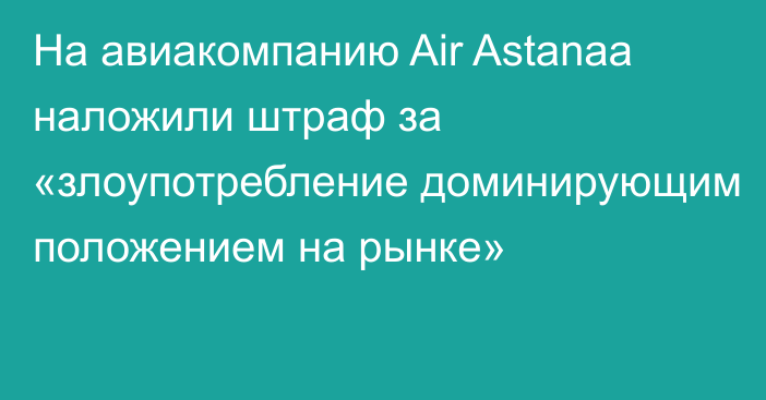 На авиакомпанию Air Astanaа наложили штраф за «злоупотребление доминирующим положением на рынке»