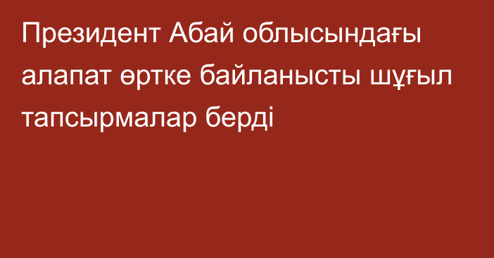 Президент Абай облысындағы алапат өртке байланысты  шұғыл тапсырмалар берді