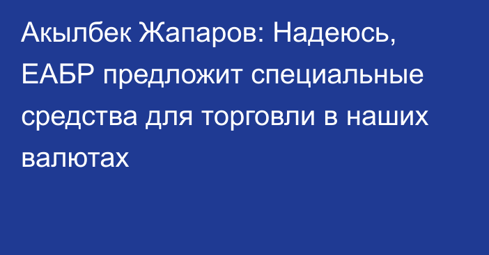Акылбек Жапаров: Надеюсь, ЕАБР предложит специальные средства для торговли в наших валютах