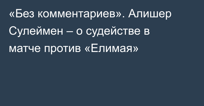 «Без комментариев». Алишер Сулеймен – о судействе в матче против «Елимая»