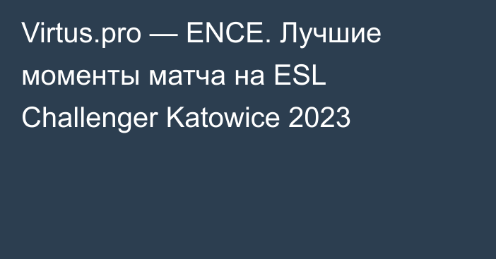 Virtus.pro — ENCE. Лучшие моменты матча на ESL Challenger Katowice 2023