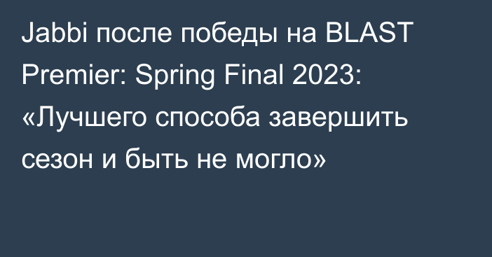 Jabbi после победы на BLAST Premier: Spring Final 2023: «Лучшего способа завершить сезон и быть не могло»