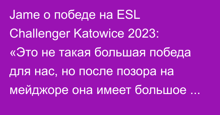 Jame о победе на ESL Challenger Katowice 2023: «Это не такая большая победа для нас, но после позора на мейджоре она имеет большое значение»