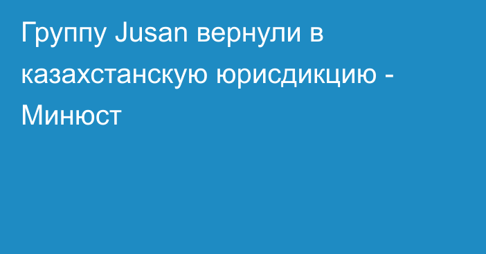 Группу Jusan вернули в казахстанскую юрисдикцию - Минюст