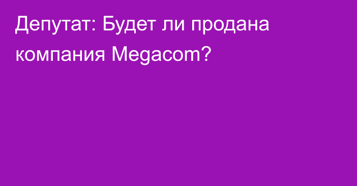 Депутат: Будет ли продана компания Megacom?