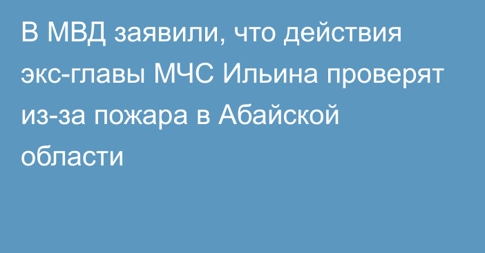 В МВД заявили, что действия экс-главы МЧС Ильина проверят из-за пожара в Абайской области