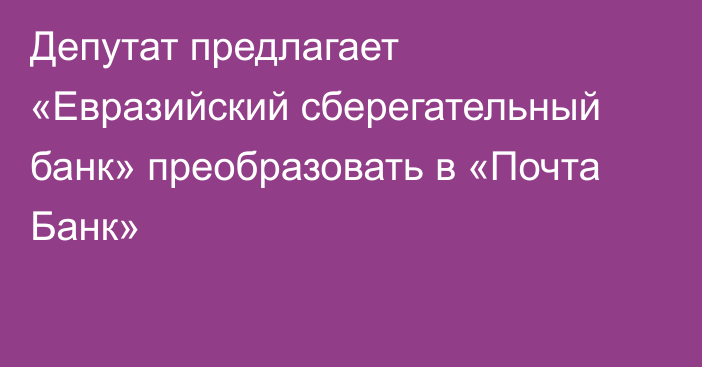 Депутат предлагает «Евразийский сберегательный банк» преобразовать в «Почта Банк»