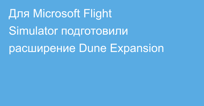 Для Microsoft Flight Simulator подготовили расширение Dune Expansion