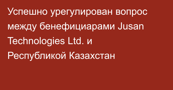 Успешно урегулирован вопрос между бенефициарами Jusan Technologies Ltd. и Республикой Казахстан