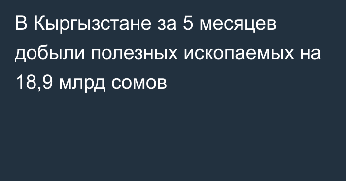 В Кыргызстане за 5 месяцев добыли полезных ископаемых на 18,9 млрд сомов