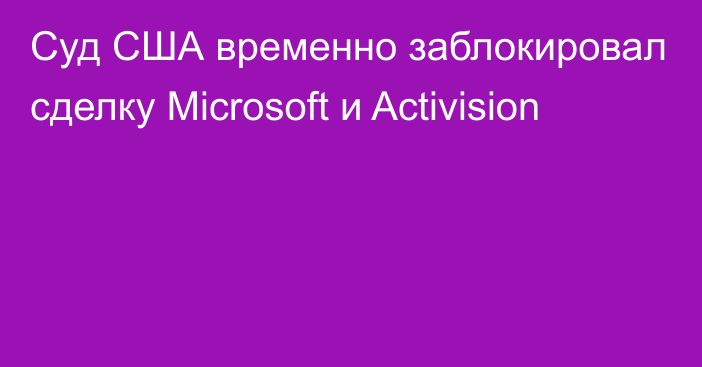 Суд США временно заблокировал сделку Microsoft и Activision