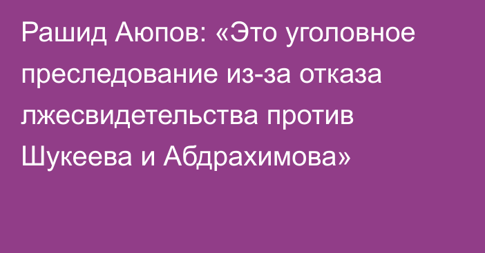 Рашид Аюпов: «Это уголовное преследование из-за отказа лжесвидетельства против Шукеева и Абдрахимова»