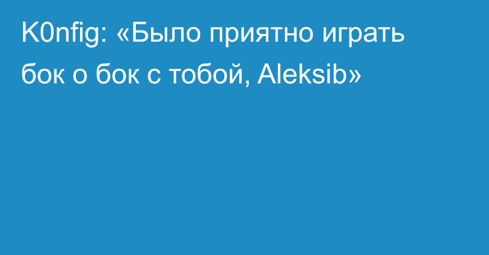 K0nfig: «Было приятно играть бок о бок с тобой, Aleksib»