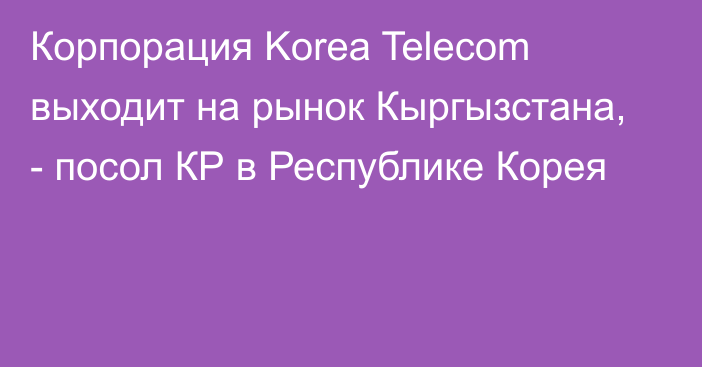 Корпорация Korea Telecom выходит на рынок Кыргызстана, - посол КР в Республике Корея
